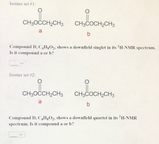 Isomer set #1:
CH3OCCH,CH3
CH3COCH,CH3
a
b
Compound D, CHgO2, shows a downfield singlet in its 'H-NMR spectrum.
Is it compound a or b?
Isomer set #2:
CH3OCCH2CH3
CH3COCH2CH3
a
b.
Compound D, C,H8O2, shows a downficld quartet in its 'H-NMR
spectrum. Is it compound a or b?
