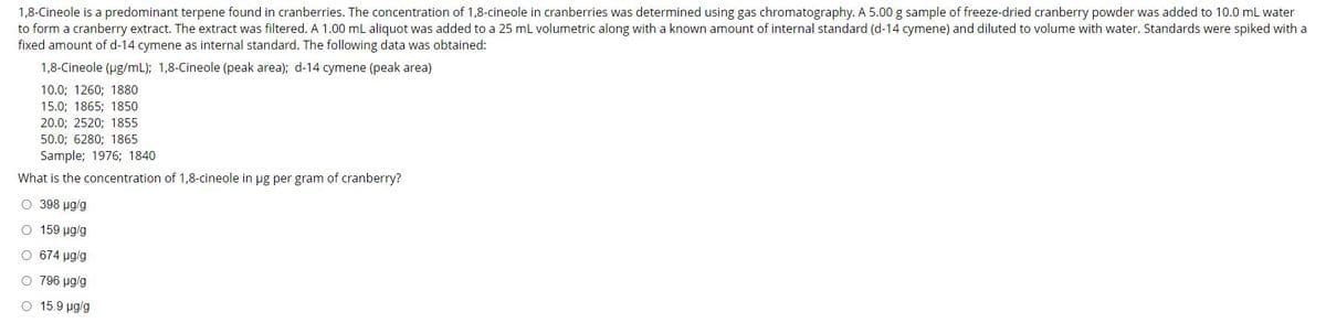 1,8-Cineole is a predominant terpene found in cranberries. The concentration of 1,8-cineole in cranberries was determined using gas chromatography. A 5.00 g sample of freeze-dried cranberry powder was added to 10.0 mL water
to form a cranberry extract. The extract was filtered. A 1.00 mL aliquot was added to a 25 ml volumetric along with a known amount of internal standard (d-14 cymene) and diluted to volume with water. Standards were spiked with a
fixed amount of d-14 cymene as internal standard. The following data was obtained:
1,8-Cineole (ug/mL); 1,8-Cineole (peak area); d-14 cymene (peak area)
10.0; 1260; 1880
15.0; 1865; 1850
20.0; 2520; 1855
50.0; 6280; 1865
Sample; 1976; 1840
What is the concentration of 1,8-cineole in ug per gram of cranberry?
O 398 ug/g
O 159 ug/g
O 674 ug/g
O 796 ug/g
O 15.9 ug/g
