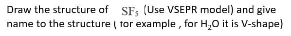 Draw the structure of SFs (Use VSEPR model) and give
name to the structure ( tor example , for H,0 it is V-shape)
