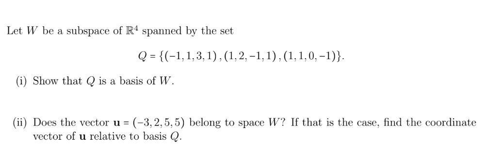 Let W be a subspace of R4 spanned by the set
Q = {(1, 1, 3, 1), (1, 2,−1, 1), (1, 1, 0, -1)}.
(i) Show that Q is a basis of W.
(ii) Does the vector u = (-3,2,5, 5) belong to space W? If that is the case, find the coordinate
vector of u relative to basis Q.