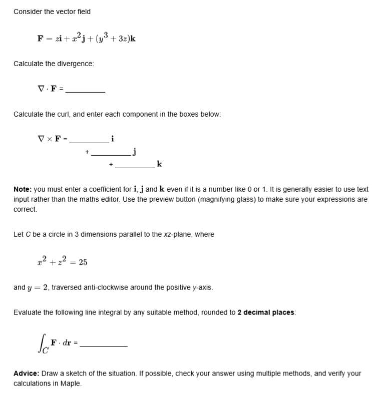 Consider the vector field
F = zi + aºj+ (y3 + 3z)k
Calculate the divergence:
V.F =.
Calculate the curl, and enter each component in the boxes below:
V x F =
i
k
Note: you must enter a coefficient for i, j and k even if it is a number like 0 or 1. It is generally easier to use text
input rather than the maths editor. Use the preview button (magnifying glass) to make sure your expressions are
correct.
Let C be a circle in 3 dimensions parallel to the xz-plane, where
2 = 25
+
and y = 2, traversed anti-clockwise around the positive y-axis.
Evaluate the following line integral by any suitable method, rounded to 2 decimal places:
F dr
Advice: Draw a sketch of the situation. If possible, check your answer using multiple methods, and verify your
calculations in Maple.
