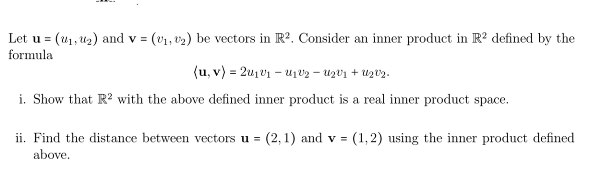 Let u = (u₁, ₂) and v = (v₁, v₂) be vectors in R². Consider an inner product in R² defined by the
formula
(u, v) = 21v₁ - U₁V2 − U2V₁ + U2V2.
i. Show that R2 with the above defined inner product is a real inner product space.
ii. Find the distance between vectors u = (2, 1) and v = (1, 2) using the inner product defined
above.