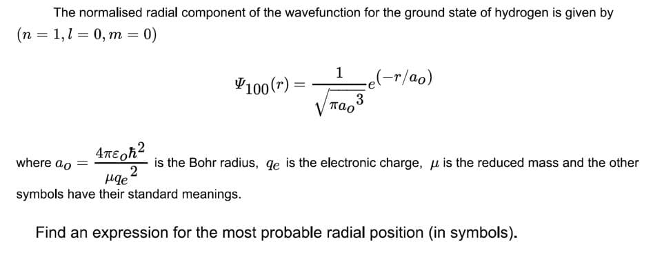 The normalised radial component of the wavefunction for the ground state of hydrogen is given by
(n = 1,l = 0, m = 0)
1
V100(r) =
ce(-r/ao)
%3D
3
V Tao
where ao
is the Bohr radius, qe is the electronic charge, u is the reduced mass and the other
symbols have their standard meanings.
Find an expression for the most probable radial position (in symbols).
