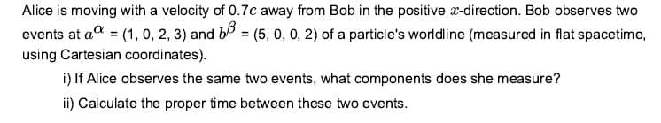 Alice is moving with a velocity of 0.7c away from Bob in the positive x-direction. Bob observes two
events at ad = (1, 0, 2, 3) and b = (5, 0, 0, 2) of a particle's worldline (measured in flat spacetime,
%3D
using Cartesian coordinates).
i) If Alice observes the same two events, what components does she measure?
ii) Calculate the proper time between these two events.
