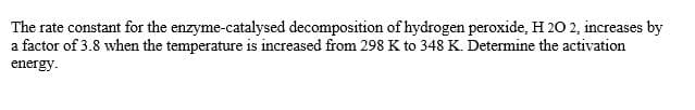 The rate constant for the enzyme-catalysed decomposition of hydrogen peroxide, H 20 2, increases by
a factor of 3.8 when the temperature is increased from 298 K to 348 K. Determine the activation
energy.
