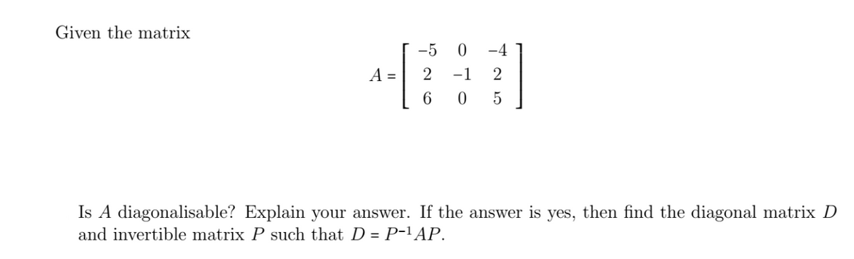 Given the matrix
A =
-5
2
6
OTO
0
-1
0
-4
2
5
Is A diagonalisable? Explain your answer. If the answer is yes, then find the diagonal matrix D
and invertible matrix P such that D = P−¹ AP.