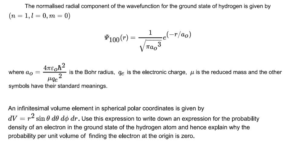 The normalised radial component of the wavefunction for the ground state of hydrogen is given by
(n = 1,1 = 0, m
0)
1
V100 (r) =
re(-r/ao)
3
V Tao
where ao
is the Bohr radius, qe is the electronic charge, u is the reduced mass and the other
symbols have their standard meanings.
An infinitesimal volume element in spherical polar coordinates is given by
dV
p- sin 0 do do dr. Use this expression to write down an expression for the probability
density of an electron in the ground state of the hydrogen atom and hence explain why the
probability per unit volume of finding the electron at the origin is zero.
