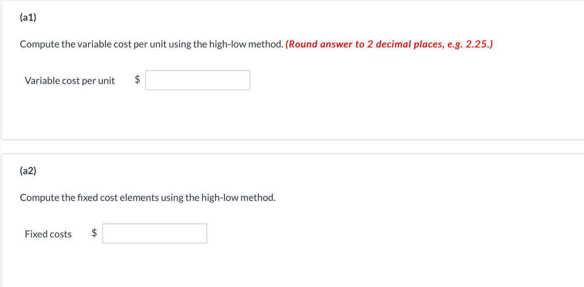 (a1)
Compute the variable cost per unit using the high-low method. (Round answer to 2 decimal places, e.g. 2.25.)
Variable cost per unit
$
(a2)
Compute the fixed cost elements using the high-low method.
Fixed costs
