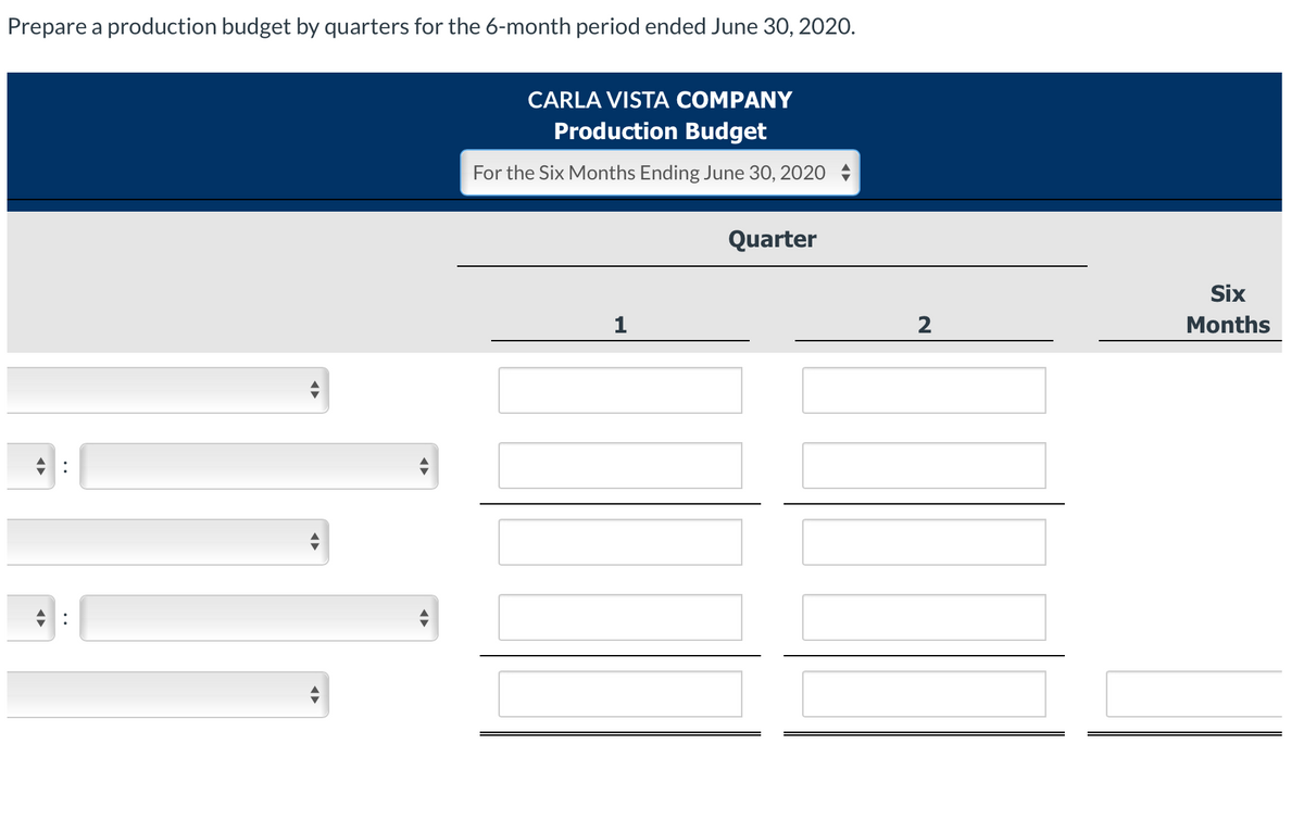 Prepare a production budget by quarters for the 6-month period ended June 30, 2020.
CARLA VISTA COMPANY
Production Budget
For the Six Months Ending June 30, 2020
Quarter
1
◄►
2
Six
Months