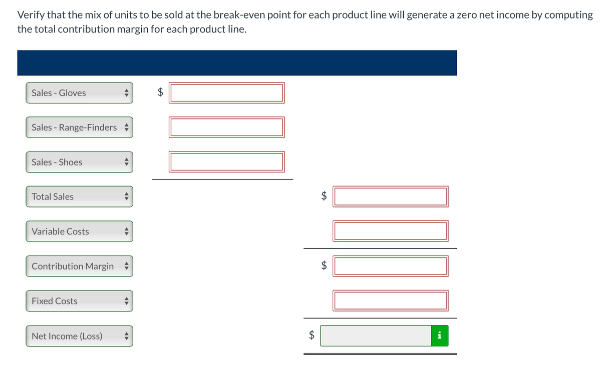 Verify that the mix of units to be sold at the break-even point for each product line will generate a zero net income by computing
the total contribution margin for each product line.
Sales - Gloves
Sales - Range-Finders
Sales - Shoes
Total Sales
Variable Costs
Contribution Margin
Fixed Costs
Net Income (Loss)
%24
%24
%24
%24
