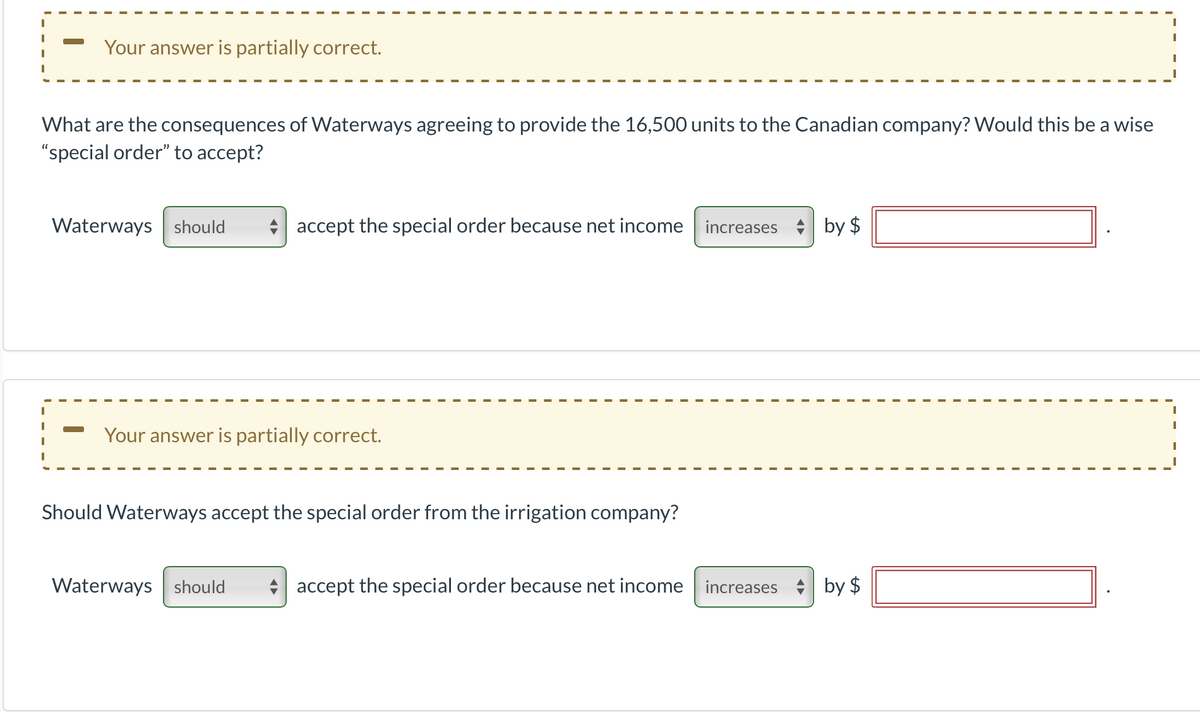 Your answer is partially correct.
What are the consequences of Waterways agreeing to provide the 16,500 units to the Canadian company? Would this be a wise
"special order" to accept?
Waterways should
*| accept the special order because net income increases by $
Your answer is partially correct.
Should Waterways accept the special order from the irrigation company?
Waterways should
accept the special order because net income increases
by $
%24
