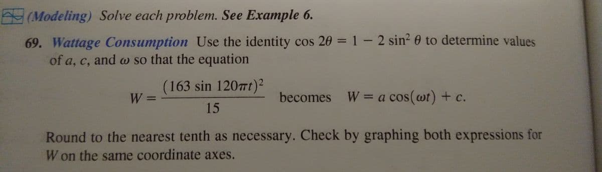 **Modeling**: Solve each problem. See Example 6.

**69. Wattage Consumption**  
Use the identity \(\cos 2\theta = 1 - 2 \sin^2 \theta\) to determine values of \(a\), \(c\), and \(\omega\) so that the equation

\[
W = \left(\frac{163 \sin 120\pi t}{15}\right)^2
\]

becomes 

\[
W = a \cos(\omega t) + c
\]

Round to the nearest tenth as necessary. Check by graphing both expressions for \(W\) on the same coordinate axes.