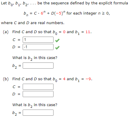 Let bo, b,, b2, ... be the sequence defined by the explicit formula
b, = C. 6" + D(-5)" for each integer n 2 0,
where C and D are real numbers.
(a) Find C and D so that b, = 0 and b, = 11.
C =
1
D =
-1
What is b, in this case?
b2
(b) Find Cand D so that b. = 4 and b,
= -9.
C =
D =
What is b, in this case?
