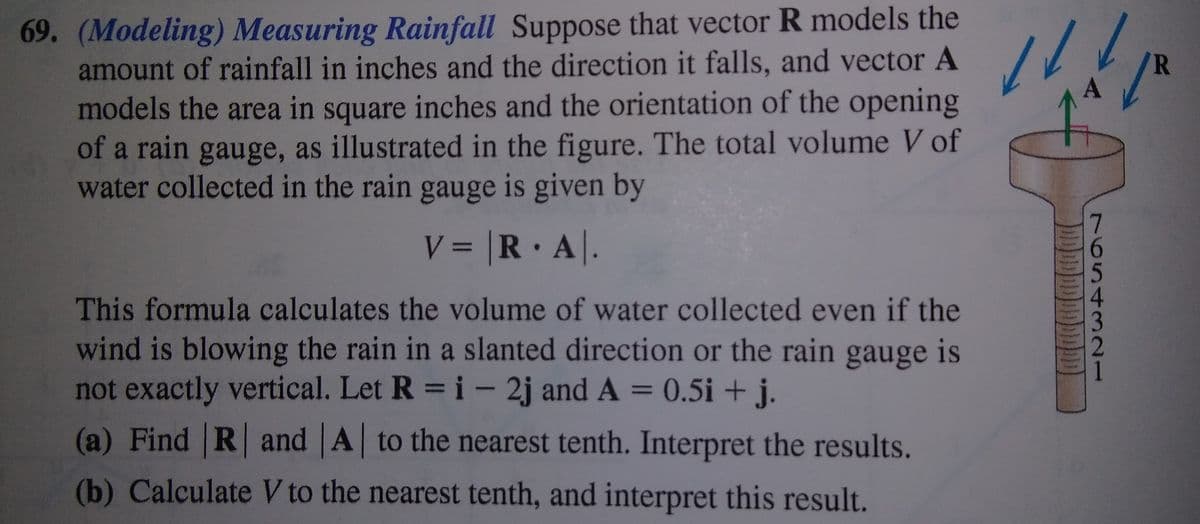 69. (Modeling) Measuring Rainfall Suppose that vector R models the
amount of rainfall in inches and the direction it falls, and vector A
models the area in square inches and the orientation of the opening
of a rain gauge, as illustrated in the figure. The total volume V of
water collected in the rain gauge is given by
R
V = |R A|.
%3D
This formula calculates the volume of water collected even if the
wind is blowing the rain in a slanted direction or the rain gauge is
not exactly vertical. Let R = i - 2j and A = 0.5i + j.
(a) Find R and A to the nearest tenth. Interpret the results.
(b) Calculate V to the nearest tenth, and interpret this result.
76543 2
