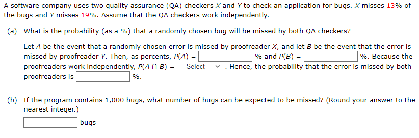 A software company uses two quality assurance (QA) checkers X and Y to check an application for bugs. X misses 13% of
the bugs and Y misses 19%. Assume that the QA checkers work independently.
(a) What is the probability (as a %) that a randomly chosen bug will be missed by both QA checkers?
Let A be the event that a randomly chosen error is missed by proofreader X, and let B be the event that the error is
%. Because the
missed by proofreader Y. Then, as percents, P(A) =
proofreaders work independently, P(A N B) = -Select--- v . Hence, the probability that the error is missed by both
proofreaders is
% and P(B) =
%.
(b) If the program contains 1,000 bugs, what number of bugs can be expected to be missed? (Round your answer to the
nearest integer.)
bugs
