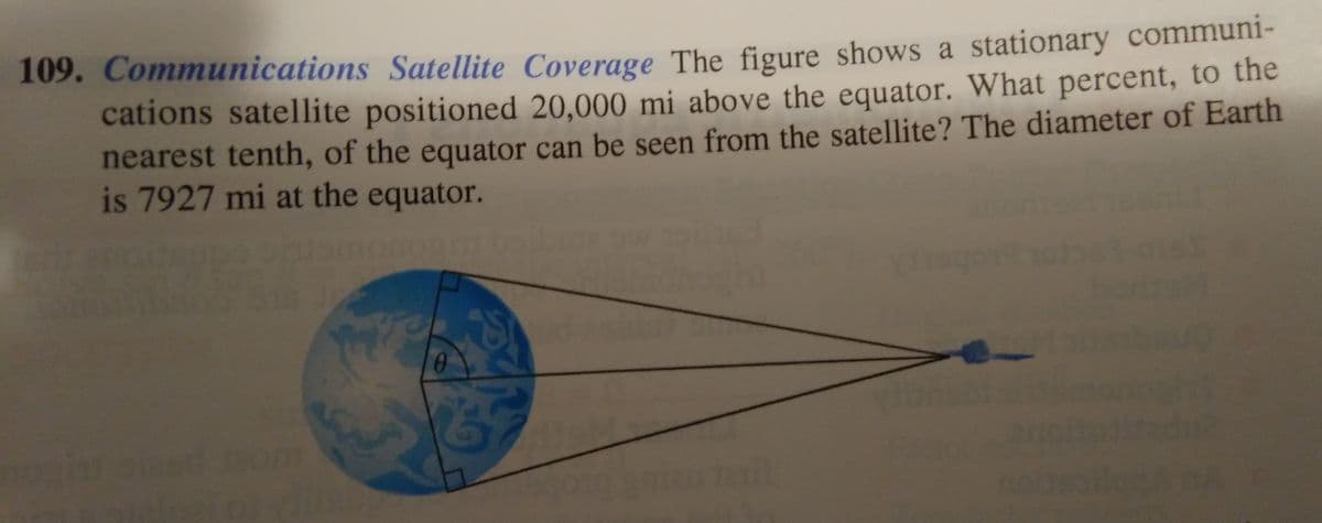 109. Communications Satellite Coverage The figure shows a stationary communi-
cations satellite positioned 20,000 mi above the equator. What percent, to the
nearest tenth, of the equator can be seen from the satellite? The diameter of Earth
is 7927 mi at the equator.
