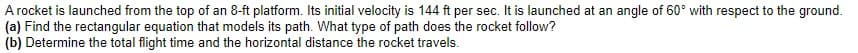 A rocket is launched from the top of an 8-ft platform. Its initial velocity is 144 ft per sec. It is launched at an angle of 60° with respect to the ground.
(a) Find the rectangular equation that models its path. What type of path does the rocket follow?
(b) Determine the total flight time and the horizontal distance the rocket travels.
