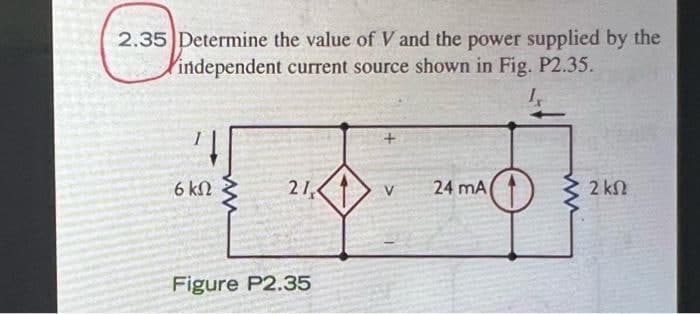 2.35 Determine the value of V and the power supplied by the
independent current source shown in Fig. P2.35.
21
24 mA(1)
6 kN
V
2 kn
Figure P2.35
