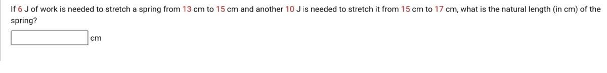 If 6 J of work is needed to stretch a spring from 13 cm to 15 cm and another 10 J is needed to stretch it from 15 cm to 17 cm, what is the natural length (in cm) of the
spring?
cm
