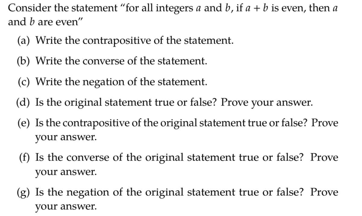 Consider the statement "for all integers a and b, if a + b is even,
then
a
and b are even"
(a) Write the contrapositive of the statement.
(b) Write the converse of the statement.
(c) Write the negation of the statement.
(d) Is the original statement true or false? Prove your answer.
(e) Is the contrapositive of the original statement true or false? Prove
your answer.
(f) Is the converse of the original statement true or false? Prove
your answer.
(g) Is the negation of the original statement true or false? Prove
your answer.

