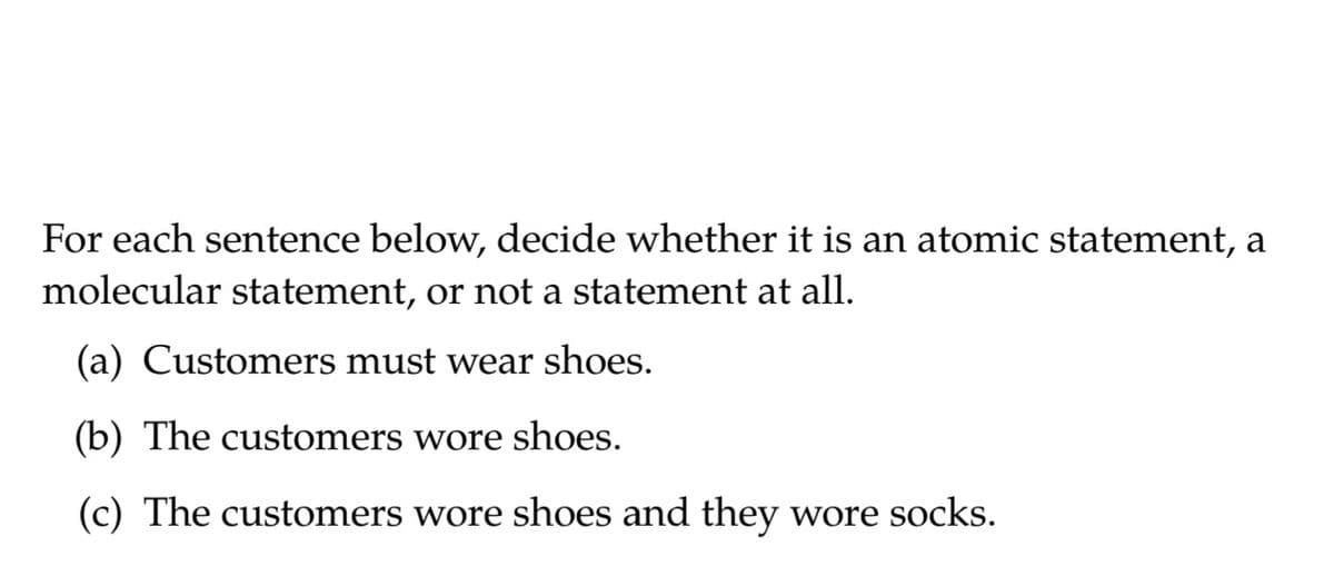 For each sentence below, decide whether it is an atomic statement, a
molecular statement, or not a statement at all.
(a) Customers must wear shoes.
(b) The customers wore shoes.
(c) The customers wore shoes and they wore socks.
