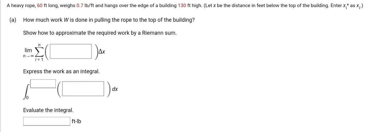 A heavy rope, 60 ft long, weighs 0.7 Ib/ft and hangs over the edge of a building 130 ft high. (Let x be the distance in feet below the top of the building. Enter x,* as x;.)
(a) How much work W is done in pulling the rope to the top of the building?
Show how to approximate the required work by a Riemann sum.
lim
Ax
n- 00
i = 1
Express the work as an integral.
dx
Evaluate the integral.
ft-lb
