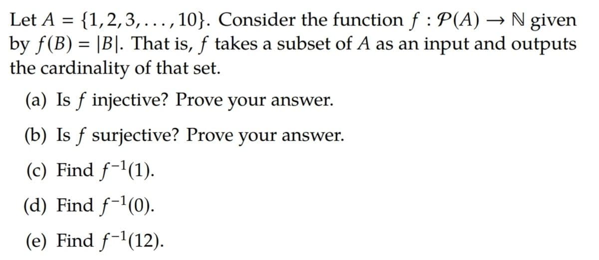 Let A = {1,2,3,..., 10}. Consider the function f : P(A) → N given
by f(B) = |B|. That is, f takes a subset of A as an input and outputs
the cardinality of that set.
(a) Is ƒ injective? Prove your answer.
(b) Is f surjective? Prove your answer.
(c) Find f-1(1).
(d) Find f-1(0).
(e) Find f-1(12).
