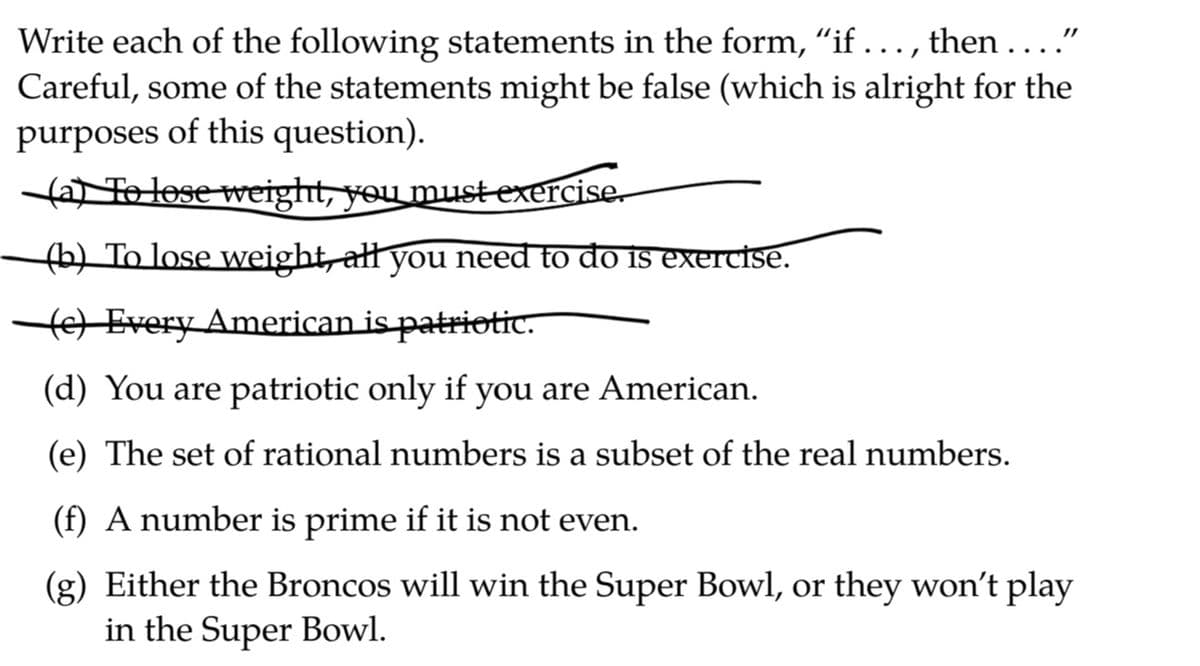 Write each of the following statements in the form, "if ..., then ...."
Careful, some of the statements might be false (which is alright for the
purposes of this question).
a Te lose weight, you must exercise.
(b) To lose weight, all you need to do is exercise.
Every American is patriotic.
(d) You are patriotic only if you are American.
(e) The set of rational numbers is a subset of the real numbers.
(f) A number is prime if it is not even.
(g) Either the Broncos will win the Super Bowl, or they won't play
in the Super Bowl.
