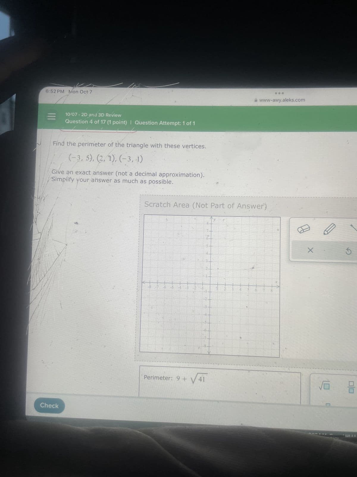 Check
6:52 PM Mon Oct 7
==1
10/07 - 2D and 3D Review
Question 4 of 17 (1 point) | Question Attempt: 1 of 1
www-awy.aleks.com
Find the perimeter of the triangle with these vertices.
(-3, 5), (2, 1), (-3,-1)
Give an exact answer (not a decimal approximation).
Simplify your answer as much as possible.
Scratch Area (Not Part of Answer)
876543
-2-
8
4.
8
x
Perimeter: 9+ V41
号
G