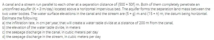 A canal and a stream run parallel to each other at a separation distance of (500 + 50f) m. Both of them completely penetrate an
unconfined aquifer (K = 3 m/day) located above a horizontal impervious bed. The aquifer forms the separation land mass between the
two water bodies. The water surface elevations in the canal and the stream are (5 + g) m and (15 + h) m, the datum being horizontal.
Estimate the following:
a) the infiltration rate, in cm per year, that will create a water table divide at a distance of 200 m from the canal,
b) the elevation of the water table divide, in meters
c) the seepage discharge in the canal, in cubic meters per day
d) the seepage discharge in the stream, in cubic meters per day
