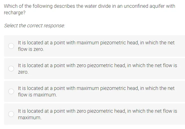 Which of the following describes the water divide in an unconfined aquifer with
recharge?
Select the correct response:
It is located at a point with maximum piezometric head, in which the net
flow is zero.
It is located at a point with zero piezometric head, in which the net flow is
zero.
It is located at a point with maximum piezometric head, in which the net
flow is maximum.
It is located at a point with zero piezometric head, in which the net flow is
maximum.
