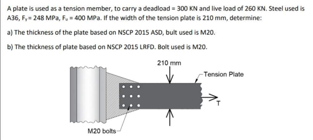 A plate is used as a tension member, to carry a deadload = 300 KN and live load of 260 KN. Steel used is
A36, Fy = 248 MPa, Fu = 400 MPa. If the width of the tension plate is 210 mm, determine:
a) The thickness of the plate based on NSCP 2015 ASD, bult used is M20.
b) The thickness of plate based on NSCP 2015 LRFD. Bolt used is M20.
210 mm
Tension Plate
M20 bolts
