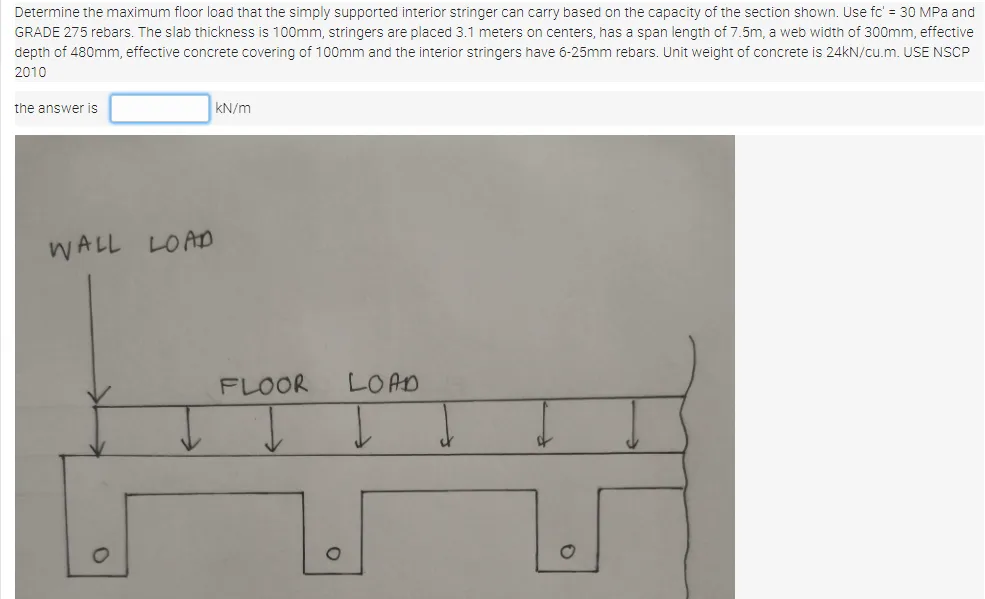 Determine the maximum floor load that the simply supported interior stringer can carry based on the capacity of the section shown. Use fc' = 30 MPa and
GRADE 275 rebars. The slab thickness is 100mm, stringers are placed 3.1 meters on centers, has a span length of 7.5m, a web width of 300mm, effective
depth of 480mm, effective concrete covering of 100mm and the interior stringers have 6-25mm rebars. Unit weight of concrete is 24kN/cu.m. USE NSCP
2010
the answer is
kN/m
WALL LOAD
FLOOR
LOAD
1.
