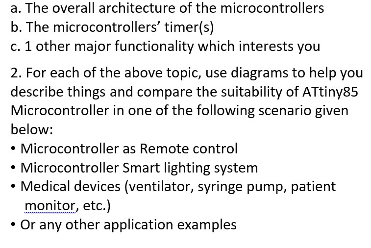 a. The overall architecture of the microcontrollers
b. The microcontrollers' timer(s)
c. 1 other major functionality which interests you
2. For each of the above topic, use diagrams to help you
describe things and compare the suitability of ATtiny85
Microcontroller in one of the following scenario given
below:
Microcontroller as Remote control
Microcontroller Smart lighting system
Medical devices (ventilator, syringe pump, patient
monitor, etc.)
Or any other application examples
