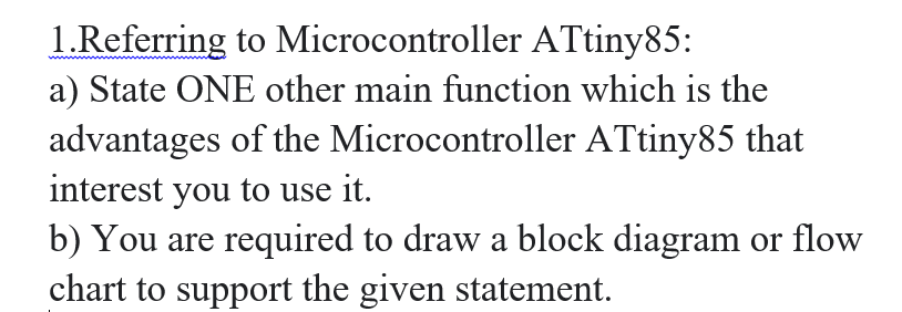 1.Referring to Microcontroller ATtiny85:
a) State ONE other main function which is the
advantages of the Microcontroller ATtiny85 that
interest you to use it.
b) You are required to draw a block diagram or flow
chart to support the given statement.
