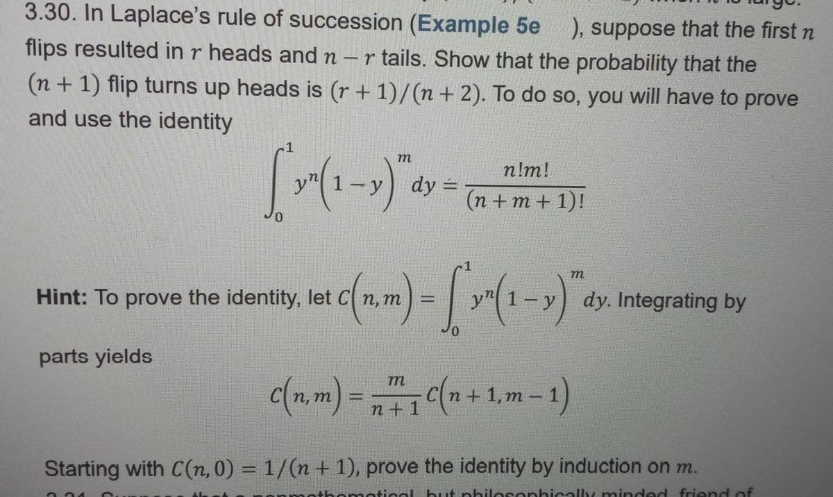 **3.30. In Laplace’s rule of succession (Example 5e), suppose that the first n flips resulted in r heads and n - r tails. Show that the probability that the (n + 1) flip turns up heads is (r + 1)/(n + 2). To do so, you will have to prove and use the identity**

\[
\int_0^1 y^n (1-y)^m \, dy = \frac{n!m!}{(n+m+1)!}
\]

**Hint:** To prove the identity, let 

\[
C(n, m) = \int_0^1 y^n (1-y)^m \, dy
\]

Integrating by parts yields

\[
C(n, m) = \frac{m}{n+1} C(n+1, m-1)
\]

Starting with \(C(n, 0) = 1/(n+1)\), prove the identity by induction on m.