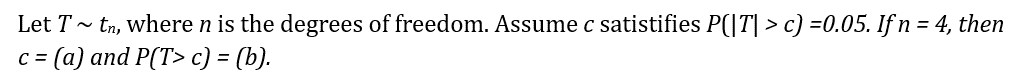 Let T~ tn, where n is the degrees of freedom. Assume c satistifies P(|T| > c) =0.05. If n = 4, then
c = (a) and P(T> c) = (b).