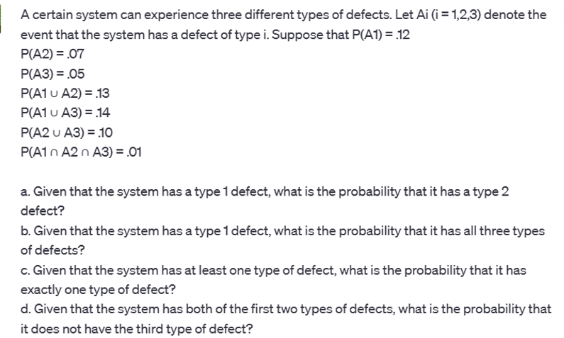 A certain system can experience three different types of defects. Let Ai (i = 1,2,3) denote the
event that the system has a defect of type i. Suppose that P(A1) = .12
P(A2) = .07
P(A3) = .05
P(A1 U A2) = .13
P(A1 U A3) = 14
P(A2 U A3) = 10
P(A1n A2 n A3) = .01
a. Given that the system has a type 1 defect, what is the probability that it has a type 2
defect?
b. Given that the system has a type 1 defect, what is the probability that it has all three types
of defects?
c. Given that the system has at least one type of defect, what is the probability that it has
exactly one type of defect?
d. Given that the system has both of the first two types of defects, what is the probability that
it does not have the third type of defect?