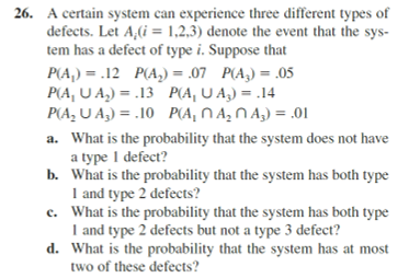 26. A certain system can experience three different types of
defects. Let A;(i = 1,2,3) denote the event that the sys-
tem has a defect of type i. Suppose that
P(A₁) = .12 P(A₂) = .07 P(A3) = .05
P(A, UA₂) = .13
P(A₂UA₂) = .10
P(A, UA₂) = .14
P(A₁ A₂ A3) = .01
a. What is the probability that the system does not have
a type 1 defect?
b. What is the probability that the system has both type
1 and type 2 defects?
e. What is the probability that the system has both type
I and type 2 defects but not a type 3 defect?
What is the probability that the system has at most
two of these defects?
d.