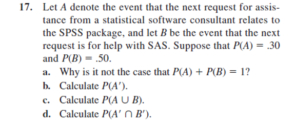 17. Let A denote the event that the next request for assis-
tance from a statistical software consultant relates to
the SPSS package, and let B be the event that the next
request is for help with SAS. Suppose that P(A) = .30
and P(B) = .50.
a. Why is it not the case that P(A) + P(B) = 1?
b. Calculate P(A').
C.
Calculate P(A U B).
d. Calculate P(A' B').