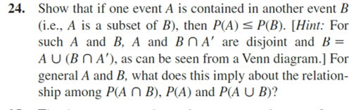 24. Show that if one event A is contained in another event B
(i.e., A is a subset of B), then P(A) ≤ P(B). [Hint: For
such A and B, A and B A' are disjoint and B =
AU (BNA), as can be seen from a Venn diagram.] For
general A and B, what does this imply about the relation-
ship among P(An B), P(A) and P(A U B)?