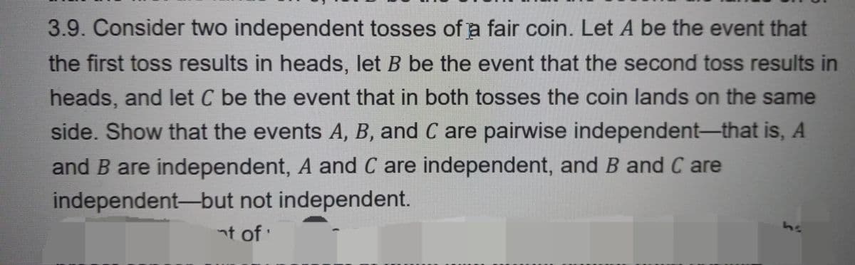 3.9. Consider two independent tosses of a fair coin. Let A be the event that
the first toss results in heads, let B be the event that the second toss results in
heads, and let C be the event that in both tosses the coin lands on the same
side. Show that the events A, B, and C are pairwise independent-that is, A
and B are independent, A and C are independent, and B and Care
independent-but not independent.
nt of '
ha