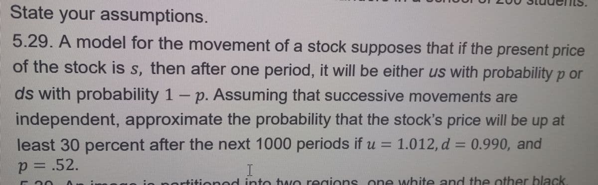 State your assumptions.
5.29. A model for the movement of a stock supposes that if the present price
of the stock is s, then after one period, it will be either us with probability p or
ds with probability 1 - p. Assuming that successive movements are
independent, approximate the probability that the stock's price will be up at
least 30 percent after the next 1000 periods if u = 1.012, d = 0.990, and
p=
<= .52.
I
partitioned into two regions one white and the other black