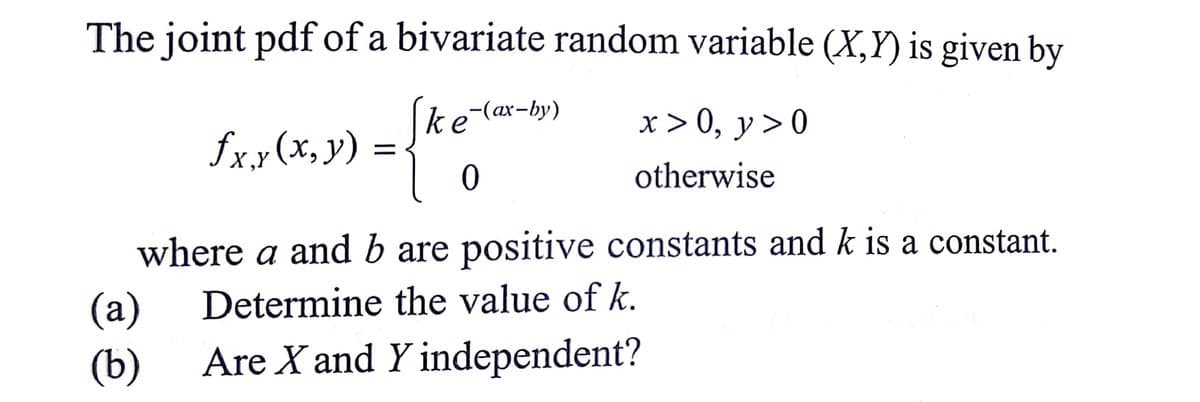 The joint pdf of a bivariate random variable (X,Y) is given by
Ske-(ax-by)
x>0, y>0
fxy(x, y) =
0
otherwise
where a and b are positive constants and k is a constant.
Determine the value of k.
(a)
(b)
Are X and Y independent?