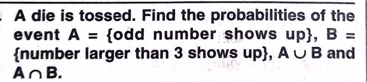 A die is tossed. Find the probabilities of the
event A = {odd number shows up}, B =
{number larger than 3 shows up}, AUB and
AnB.
%3D
