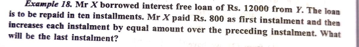 Example 18. Mr X borrowed interest free loan of Rs. 12000 from Y. The loan
is to be repaid in ten installments. Mr X paid Rs. 800 as first instalment and then
increases each instalment by equal amount over the preceding instalment. What
will be the last instalment?
