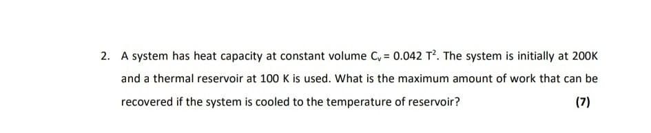 2. A system has heat capacity at constant volume C, = 0.042 T. The system is initially at 200K
and a thermal reservoir at 100 K is used. What is the maximum amount of work that can be
recovered if the system is cooled to the temperature of reservoir?
(7)
