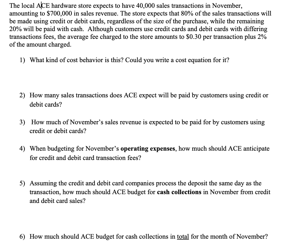 The local ACE hardware store expects to have 40,000 sales transactions in November,
amounting to $700,000 in sales revenue. The store expects that 80% of the sales transactions will
be made using credit or debit cards, regardless of the size of the purchase, while the remaining
20% will be paid with cash. Although customers use credit cards and debit cards with differing
transactions fees, the average fee charged to the store amounts to $0.30 per transaction plus 2%
of the amount charged.
1) What kind of cost behavior is this? Could you write a cost equation for it?
2) How many sales transactions does ACE expect will be paid by customers using credit or
debit cards?
3) How much of November's sales revenue is expected to be paid for by customers using
credit or debit cards?
4) When budgeting for November's operating expenses, how much should ACE anticipate
for credit and debit card transaction fees?
5) Assuming the credit and debit card companies process the deposit the same day as the
transaction, how much should ACE budget for cash collections in November from credit
and debit card sales?
6) How much should ACE budget for cash collections in total for the month of November?