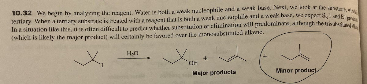 10.32 We begin by analyzing the reagent. Water is both a weak nucleophile and a weak base. Next, we look at the substrate uk
tertiary. When a tertiary substrate is treated with a reagent that is both a weak nucleophile and a weak base, we expect Sl and El pro
In a situation like this, it is often difficult to predict whether substitution or elimination will predominate, although the trisubstituted at
(which is likely the major product) will certainly be favored over the monosubstituted alkene.
H20
HO.
Major products
Minor product
