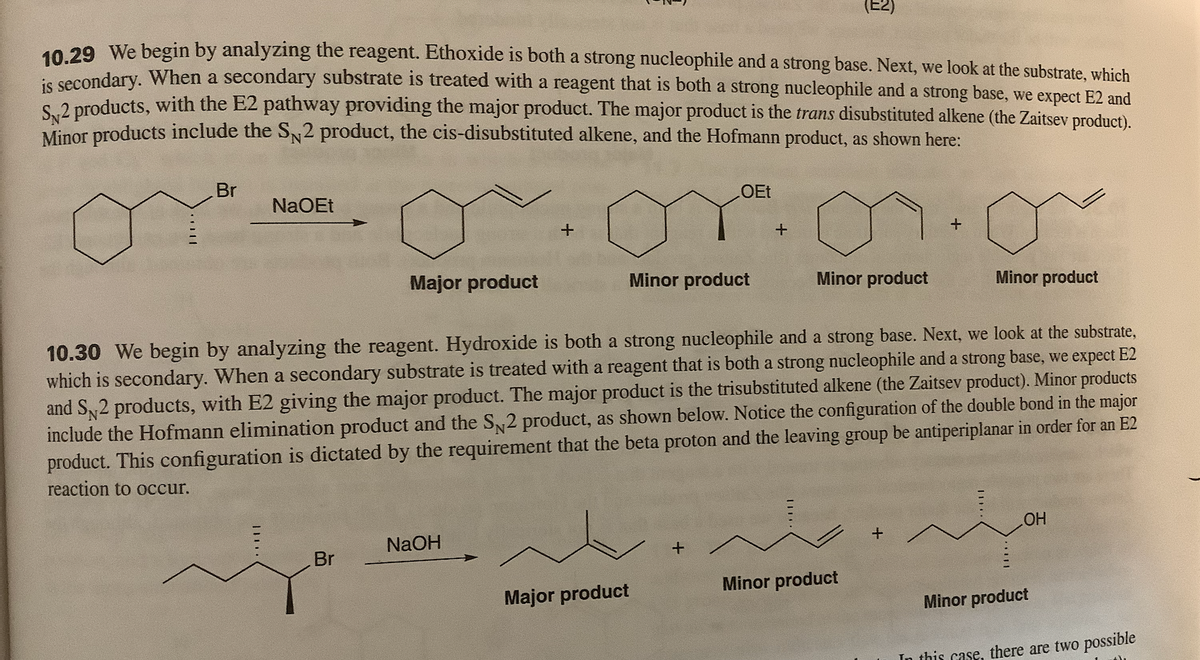 10.29 We begin by analyzing the reagent. Ethoxide is both a strong nucleophile and a strong base. Next, we look at the substrate, which
e secondary. When a secondary substrate is treated with a reagent that is both a strong nucleophile and a strong base, we expect E2 and
S 2 products, with the E2 pathway providing the major product. The major product is the trans disubstituted alkene (the Zaitsev product).
Minor products include the SN2 product, the cis-disubstituted alkene, and the Hofmann product, as shown here:
Br
OEt
NaOEt
Major product
Minor product
Minor product
Minor product
10.30 We begin by analyzing the reagent. Hydroxide is both a strong nucleophile and a strong base. Next, we look at the substrate,
which is secondary. When a secondary substrate is treated with a reagent that is both a strong nucleophile and a strong base, we expect E2
and S2 products, with E2 giving the major product. The major product is the trisubstituted alkene (the Zaitsev product). Minor products
include the Hofmann elimination product and the S 2 product, as shown below. Notice the configuration of the double bond in the major
product. This configuration is dictated by the requirement that the beta proton and the leaving group be antiperiplanar in order for an E2
reaction to occur.
HO
NaOH
Br
Minor product
Major product
Minor product
In this case, there are two possible
